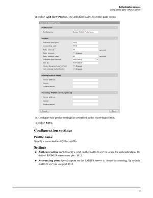 Page 109Authentication services
Using a third-party RADIUS server
7-3
2.Select Add New Profile. The Add/Edit RADIUS profile page opens.
3.Configure the profile settings as described in the following section.
4.Select Save.
Configuration settings
Profile name
Specify a name to identify the profile. 
Settings
Authentication port: Specify a port on the RADIUS server to use for authentication. By 
default RADIUS servers use port 1812.
Accounting port: Specify a port on the RADIUS server to use for accounting. By...