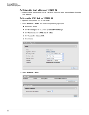 Page 126Creating WDS links
Sample WDS deployment
8-8
A.Obtain the MAC address of V-M200 #2
1.Connect to the management tool on V-M200 #2. Open the home page and write down its 
MAC address.
B.Setup the WDS link on V-M200 #1
2.Open the management tool on V-M200 #1.
3.Select Wireless > Radio. The Radio configuration page opens.
Enable the Radio.
Set Operating mode to Access point and WDS bridge.
Set Wireless mode to 802.11n (5 GHz).
Set Channel to Channel 36.
Select Save.
4.Select Wireless > WDS. 
  