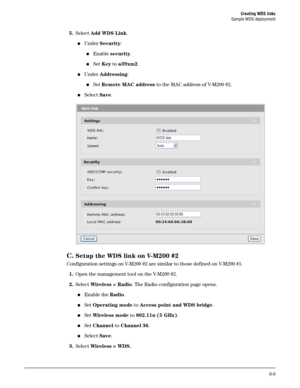 Page 127Creating WDS links
Sample WDS deployment
8-9
5.Select Add WDS Link.
Under Security:
Enable security.
Set Key to a39xm2.
Under Addressing:
Set Remote MAC address to the MAC address of V-M200 #2.
Select Save.
 
C.Setup the WDS link on V-M200 #2
Configuration settings on V-M200 #2 are similar to those defined on V-M200 #1.
1.Open the management tool on the V-M200 #2.
2.Select Wireless > Radio. The Radio configuration page opens.
Enable the Radio.
Set Operating mode to Access point and WDS bridge....