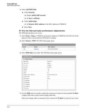Page 128Creating WDS links
Sample WDS deployment
8-10
4.Select Add WDS Link.
Under Security:
Enable AES/CCMP security.
Set Key to a39xm2.
Under Addressing:
Set Remote MAC address to the MAC address of V-M200 #2.
Select Save.
D.Test the link and make performance adjustments
The WDS link should now be active. 
1.Select To o l s  >  P i n g on V-M200 #1 and ping the address of V-M200 #2 (192.168.5.20). If the 
ping succeeds, it means that the WDS link is working.
2.Select Status > WDS. The WDS status page...