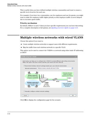 Page 30Using Quick Setup
Multiple wireless networks with wired VLANS
2-12
This is useful when you have defined multiple wireless communities and want to ensure a 
specific level of service for each one.
For example, if you have two communities, one for employees and one for guests, you might 
want to make the employee traffic higher priority so that employee traffic is never delayed 
due to excessive guest traffic.
Priority mechanism
By default, Diffserv is used. Unless you have specific requirements you can...