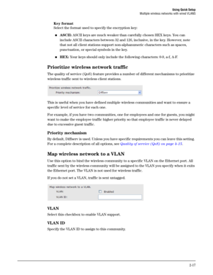 Page 35Using Quick Setup
Multiple wireless networks with wired VLANS
2-17
Key format 
Select the format used to specify the encryption key: 
ASCII: ASCII keys are much weaker than carefully chosen HEX keys. You can 
include ASCII characters between 32 and 126, inclusive, in the key. However, note 
that not all client stations support non-alphanumeric characters such as spaces, 
punctuation, or special symbols in the key.
HEX: Your keys should only include the following characters: 0-9, a-f, A-F.
Prioritize...