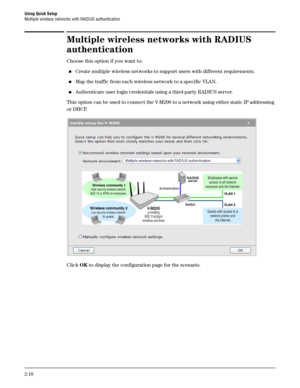Page 36Using Quick Setup
Multiple wireless networks with RADIUS authentication
2-18
Multiple wireless networks with RADIUS 
authentication
Choose this option if you want to:
Create multiple wireless networks to support users with different requirements.
Map the traffic from each wireless network to a specific VLAN.
Authenticate user login credentials using a third-party RADIUS server.
This option can be used to connect the V-M200 to a network using either static IP addressing 
or DHCP.
Click OK to display...