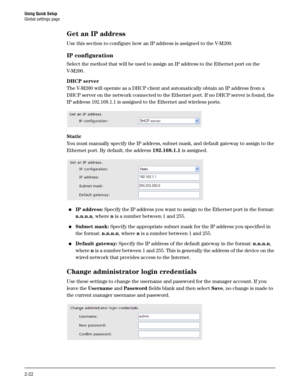 Page 40Using Quick Setup
Global settings page
2-22
Get an IP address
Use this section to configure how an IP address is assigned to the V-M200.
IP configuration
Select the method that will be used to assign an IP address to the Ethernet port on the 
V- M 2 0 0 .
DHCP server
The V-M200 will operate as a DHCP client and automatically obtain an IP address from a 
DHCP server on the network connected to the Ethernet port. If no DHCP server is found, the 
IP address 192.168.1.1 is assigned to the Ethernet and...