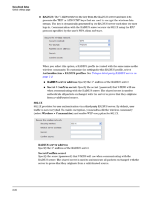 Page 44Using Quick Setup
Global settings page
2-26
RADIUS: The V-M200 retrieves the key from the RADIUS server and uses it to 
generate the TKIP or AES/CCMP keys that are used to encrypt the wireless data 
stream. The key is dynamically generated by the RADIUS server each time the user 
logs in. Communication with the RADIUS server occurs via 802.1X using the EAP 
protocol specified by the user’s WPA client software. 
When you select this option, a RADIUS profile is created with the same name as the 
wireless...