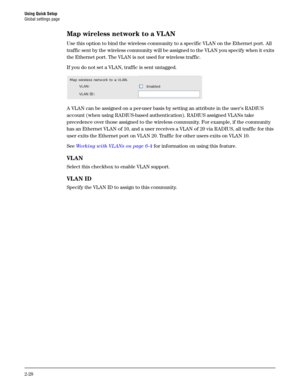 Page 46Using Quick Setup
Global settings page
2-28
Map wireless network to a VLAN
Use this option to bind the wireless community to a specific VLAN on the Ethernet port. All 
traffic sent by the wireless community will be assigned to the VLAN you specify when it exits 
the Ethernet port. The VLAN is not used for wireless traffic.
If you do not set a VLAN, traffic is sent untagged.
A VLAN can be assigned on a per-user basis by setting an attribute in the users RADIUS 
account (when using RADIUS-based...