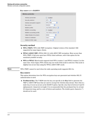 Page 60Working with wireless communities
Wireless community configuration options
4-8
Security method
WPA (TKIP): WPA with TKIP encryption. Original version of the standard. Still 
supported by many legacy clients.
WPA2 (AES/CCMP): WPA2 (802.11i) with AES/CCMP encryption. More secure than 
WPA (TKIP). If all your users have WPA2 client software, select this option for the 
maximum possible security.
WPA or WPA2: Mixed mode supports both WPA (version 1) and WPA2 (version 2) at the 
same time. Some legacy WPA...