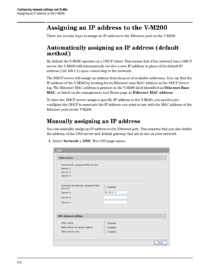 Page 96Configuring network settings and VLANs
Assigning an IP address to the V-M200
6-2
Assigning an IP address to the V-M200
There are several ways to assign an IP address to the Ethernet port on the V-M200.
Automatically assigning an IP address (default 
method)
By default the V-M200 operates as a DHCP client. This means that if the network has a DHCP 
server, the V-M200 will automatically receive a new IP address in place of its default IP 
address (192.168.1.1) upon connecting to the network.
The DHCP...