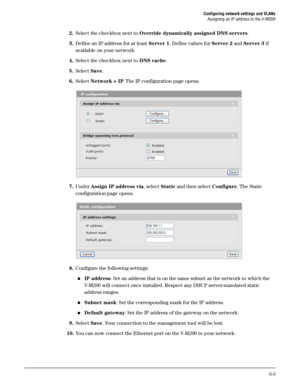 Page 97Configuring network settings and VLANs
Assigning an IP address to the V-M200
6-3
2.Select the checkbox next to Override dynamically assigned DNS servers.
3.Define an IP address for at least Server 1. Define values for Server 2 and Server 3 if 
available on your network.
4.Select the checkbox next to DNS cache.
5.Select Save. 
6.Select Network > IP. The IP configuration page opens.
7.Under Assign IP address via, select Static and then select Configure. The Static 
configuration page opens.
8.Configure the...