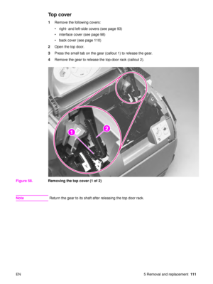 Page 113EN 5 Removal and replacement111
To p  c o v e r
1Remove the following covers:
right- and left-side covers (see page 93)
 interface cover (see page 98)
 back cover (see page 110)
2 Open the top door.
3 Press the small tab on the gear (callout 1) to release the gear.
4 Remove the gear to release the top-door rack (callout 2).
Figure 58. Removing the top cover (1 of 2)
Note Return the gear to its shaft after releasing the top door rack.
21
22 