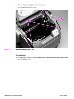 Page 114112Removal and replacement C9706-90926 5
Remove three screws (callout 3) from the top cover.
6 Lift the top cover off of the printer.
Figure 59. Removing the top cover (2 of 2)
Reinstall notes
Lift the vertical rack (callout 4) up to its highest position, and then align the notch on the gear with 
the lip on the top-door rack.
23
24 