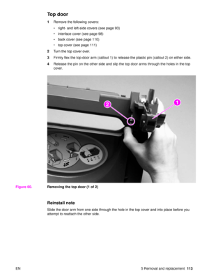 Page 115EN 5 Removal and replacement113
Top door
1Remove the following covers:
right- and left-side covers (see page 93)
 interface cover (see page 98)
 back cover (see page 110)
 top cover (see page 111)
2 Turn the top cover over.
3 Firmly flex the top-door arm (callout 1) to release the plastic pin (callout 2) on either side.
4 Release the pin on the other side and slip the top door arms through the holes in the top 
cover.
Figure 60. Removing the top door (1 of 2)
Reinstall note
Slide the door arm from...