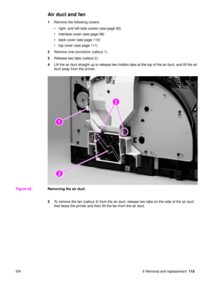 Page 117EN 5 Removal and replacement115
Air duct and fan
1Remove the following covers:
right- and left-side covers (see page 93)
 interface cover (see page 98)
 back cover (see page 110)
 top cover (see page 111)
2 Remove one connector (callout 1).
3 Release two tabs (callout 2).
4 Lift the air duct straight up to release two hidden tabs at the top of the air duct, and lift the air 
duct away from the printer.
Figure 62. Removing the air duct
5To remove the fan (callout 3) from the air duct, release two tabs...