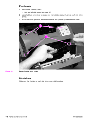 Page 120118Removal and replacement C9706-90926
Front cover
1Remove the following covers:
right- and left-side covers (see page 93)
2 Use a flatblade screwdriver to release two internal tabs (callout 1), one at each side of the 
printer.
3 Rotate the cover upward to release four internal tabs (callout 2) underneath the cover.
Figure 65. Removing the front cover
Reinstall note
Make sure that the tabs on each side of the cover click into place.
2
22
1 