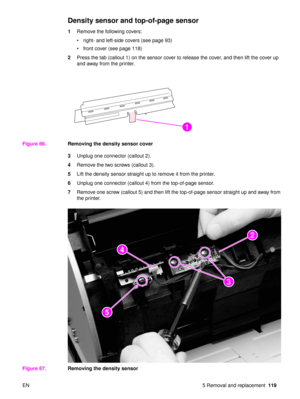 Page 121EN 5 Removal and replacement119
Density sensor and top-of-page sensor 
1Remove the following covers:
right- and left-side covers (see page 93)
 front cover (see page 118)
2 Press the tab (callout 1) on the sensor cover to release the cover, and then lift the cover up 
and away from the printer.
Figure 66. Removing the density sensor cover
3Unplug one connector (callout 2).
4 Remove the two screws (callout 3).
5 Lift the density sensor straight up to remove it from the printer.
6 Unplug one connector...