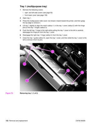 Page 124122Removal and replacement C9706-90926
Tray 1 (multipurpose tray)
1Remove the following covers:
right- and left-side covers (see page 93)
 front lower cover (see page 109)
2 Open tray 1.
3 Press the multipurpose-roller cover (not shown) inward toward the printer, and then grasp 
the top edge to remove it.
4 Lift tray 1 slightly to align the notch (callout 1) in the tray 1 cover (callout 2) with the hinge 
pins of the tray 1 hinges (callout 3).
5 Push the left tray 1 hinge to the right while pulling the...