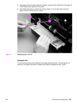 Page 125EN 5 Removal and replacement123
8
Disengage the left and right hinges from the tray 1 guide and then slide both of the hinges off 
of their keyed holes (callout 6) in the printer.
9 Use needle-nose pliers to unhook two springs (callout 7), one at each side of the tray 1 
guide, and then remove the tray 1 guide.
Figure 71. Removing tray 1 (2 of 2)
Reinstall note
The two springs should remain attached to two pegs inside the printer. If the springs are not 
attached, use needle-nose pliers to reattach them...