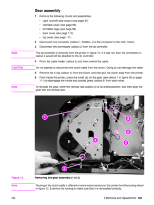 Page 127EN 5 Removal and replacement125
Gear assembly
1Remove the following covers and assemblies:
right- and left-side covers (see page 93)
 interface cover (see page 98)
 formatter cage (see page 99)
 back cover (see page 110)
 top cover (see page 111)
2 Disconnect one connector (callout 1, hidden —it is the connector to the main motor).
3 Disconnect two connectors (callout 2) from the dc controller.
Note The dc controller is removed from the printer in figure 73. If it was not, then the connectors in...