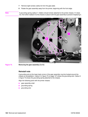 Page 128126Removal and replacement C9706-90926 7
Remove eight screws (callout 6) from the gear plate.
8 Rotate the gear assembly away from the printer, beginning with the front edge.
Note A grounding spring (callout 7, hidden) should remain attached to the printer chassis. If it does 
not, then either reattach it to the chassis or place it with the gear assembly to prevent misplacing it.
Figure 74. Removing the gear assembly (2 of 2)
Reinstall note
A grounding wire at the lower-back corner of the gear assembly...