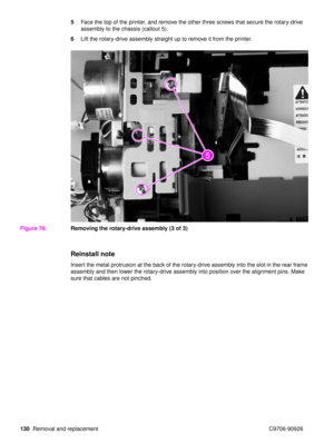 Page 132130Removal and replacement C9706-90926 5
Face the top of the printer, and remove the other three screws that secure the rotary-drive 
assembly to the chassis (callout 5).
6 Lift the rotary-drive assembly straight up to remove it from the printer.
Figure 78. Removing the rotary-drive assembly (3 of 3)
Reinstall note
Insert the metal protrusion at the back of the rotary-drive assembly into the slot in the rear frame 
assembly and then lower the rotary-drive assembly into position over the alignment pins....