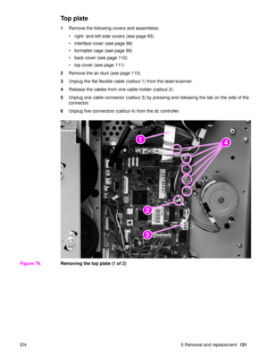 Page 133EN 5 Removal and replacement131
Top plate
1Remove the following covers and assemblies:
right- and left-side covers (see page 93)
 interface cover (see page 98)
 formatter cage (see page 99)
 back cover (see page 110)
 top cover (see page 111)
2 Remove the air duct (see page 115).
3 Unplug the flat flexible cable (callout 1) from the laser/scanner.
4 Release the cables from one cable-holder (callout 2).
5 Unplug one cable connector (callout 3) by pressing and releasing the tab on the side of the...