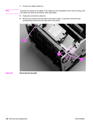 Page 134132Removal and replacement C9706-90926 7
Unroute two cables (callout 5).
Note Examine the routing of the cables. If the cables are not reinstalled to their correct routing, then 
the cables can become pinched by other assemblies.
8 Unplug two connectors (callout 6).
9 Remove two screws at the left side of the printer (callout 7) and then remove the two 
corresponding screws from the right side of the printer.
Figure 80. Removing the top plate
2
2
2
5
7
6 