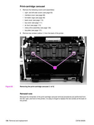 Page 136134Removal and replacement C9706-90926
Print-cartridge carousel
1Remove the following covers and assemblies:
right- and left-side covers (see page 93)
 interface cover (see page 98)
 formatter cage (see page 99)
 back cover (see page 110)
 top cover (see page 111)
 air duct (see page 115)
 rotary-drive assembly (see page 128)
 top plate (see page 131)
2 Remove two screws (callout 1) from the back of the printer.
Figure 82. Removing the print-cartridge carousel (1 of 5)
Reinstall note
Because the...