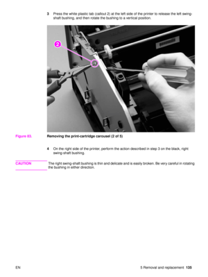 Page 137EN 5 Removal and replacement135
3
Press the white plastic tab (callout 2) at the left side of the printer to release the left swing-
shaft bushing, and then rotate the bushing to a vertical position.
Figure 83. Removing the print-cartridge carousel (2 of 5)
4On the right side of the printer, perform the action described in step 3 on the black, right 
swing-shaft bushing.
CAUTION The right swing-shaft bushing is thin and delicate and is easily broken. Be very careful in rotating 
the bushing in either...