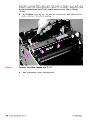 Page 138136Removal and replacement C9706-90926 Examine the positions of the left pressure-shaft holder (callout 3), the right pressure-shaft holder 
(callout 4), and the pressure-shaft gear (callout 5) before you perform step 5. The pressure-shaft 
holders must be reinstalled to their correct positions when reinstalling the print-cartridge 
carousel.
5
Use the flatblade screwdriver to pry two white tabs on the pressure-shaft holders from their 
seated positions in the rear frame assembly.
Figure 84. Removing the...