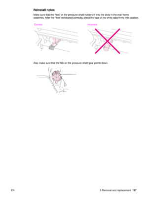 Page 139EN 5 Removal and replacement137
Reinstall notes
Make sure that the “feet” of the pressure-shaft holders fit into the slots in the rear frame 
assembly. After the  “feet ” reinstalled correctly, press the tops of the white tabs firmly into position.
Also make sure that the tab on the pressure-shaft gear points down.
Correct Incorrect 