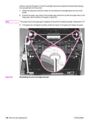 Page 140138Removal and replacement C9706-90926 Check to see that the gears in the print-cartridge carousel are aligned correctly before placing 
the carousel back into the printer.
1
Rotate the carousel so that the marker for the yellow print cartridge faces the front of the 
printer. 
2 Examine the gears: two marks on the smaller gear should line up with the single mark on the 
larger gear (see the detail of the gears in figure 85).
Note The single mark on the larger gear is adjacent to the slot for the black...