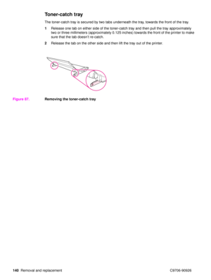 Page 142140Removal and replacement C9706-90926
Toner-catch tray
The toner-catch tray is secured by two tabs underneath the tray, towards the front of the tray.
1Release one tab on either side of the toner-catch tray and then pull the tray approximately 
two or three millimeters (approximately 0.125 inches) towards the front of the printer to make 
sure that the tab doesn ’t re-catch.
2 Release the tab on the other side and then lift the tray out of the printer.
Figure 87. Removing the toner-catch tray 