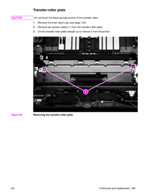 Page 143EN 5 Removal and replacement141
Transfer-roller plate
CAUTIONDo not touch the black sponge portion of the transfer roller.
1 Remove the toner-catch tray (see page 140).
2 Remove two screws (callout 1) from the transfer-roller plate.
3 Lift the transfer-roller plate straight up to remove it from the printer.
Figure 88. Removing the transfer-roller plate
21 