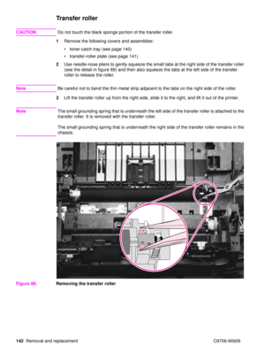 Page 144142Removal and replacement C9706-90926
Transfer roller
CAUTION Do not touch the black sponge portion of the transfer roller.
1 Remove the following covers and assemblies:
toner-catch tray (see page 140)
 transfer-roller plate (see page 141)
2 Use needle-nose pliers to gently squeeze the small tabs at the right side of the transfer roller 
(see the detail in figure 89) and then also squeeze the tabs at the left side of the transfer 
roller to release the roller.
Note Be careful not to bend the thin...