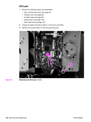 Page 146144Removal and replacement C9706-90926
ECU pan
1Remove the following covers and assemblies:
right- and left-side covers (see page 93)
 interface cover (see page 98)
 formatter cage (see page 99)
 optional tray 2 (see page 106)
 toner-catch tray (see page 140)
2 Unplug five cable connectors (callout 1) from the dc controller.
3 Remove one screw (callout 2) from the grounding wire.
Figure 91. Removing the ECU pan (1 of 2)
2
2
1
2 