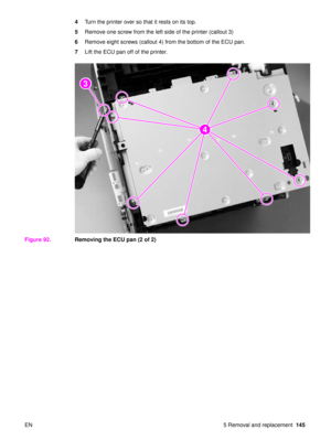 Page 147EN 5 Removal and replacement145
4
Turn the printer over so that it rests on its top.
5 Remove one screw from the left side of the printer (callout 3)
6 Remove eight screws (callout 4) from the bottom of the ECU pan.
7 Lift the ECU pan off of the printer.
Figure 92. Removing the ECU pan (2 of 2)
2
2
4
3 