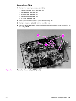 Page 151EN 5 Removal and replacement149
Low-voltage PCA
1Remove the following covers and assemblies:
right- and left-side covers (see page 93)
 interface cover (see page 98)
 formatter cage (see page 99)
 optional tray 2 (see page 106)
 ECU pan (see page 144)
2 Unplug four connectors (callout 1) from the low-voltage PCA.
3 Remove one screw (callout 2) from the grounding wire.
4 Remove two screws (callout 3) from the fuser-connector holder and lift the holder off of the 
low-voltage PCA.
Figure 96. Removing...