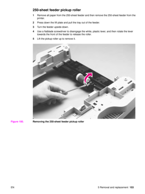 Page 155EN 5 Removal and replacement153
250-sheet feeder pickup roller
1Remove all paper from the 250-sheet feeder and then remove the 250-sheet feeder from the 
printer.
2 Press down the lift plate and pull the tray out of the feeder.
3 Turn the feeder upside-down.
4 Use a flatblade screwdriver to disengage the white, plastic lever, and then rotate the lever 
towards the front of the feeder to release the roller.
5 Lift the pickup roller up to remove it.
Figure 100. Removing the 250-sheet feeder pickup roller 