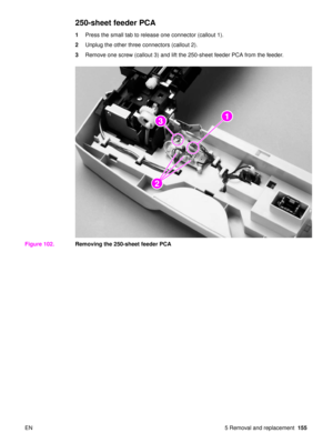 Page 157EN 5 Removal and replacement155
250-sheet feeder PCA
1Press the small tab to release one connector (callout 1).
2 Unplug the other three connectors (callout 2).
3 Remove one screw (callout 3) and lift the 250-sheet feeder PCA from the feeder.
Figure 102. Removing the 250-sheet feeder PCA
2
22
2
13 