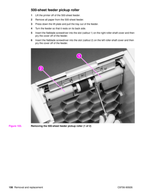 Page 158156Removal and replacement C9706-90926
500-sheet feeder pickup roller
1Lift the printer off of the 500-sheet feeder.
2 Remove all paper from the 500-sheet feeder.
3 Press down the lift plate and pull the tray out of the feeder.
4 Turn the feeder so that it rests on its back side.
5 Insert the flatblade screwdriver into the slot (callout 1) on the right roller-shaft cover and then 
pry the cover off of the feeder.
6 Insert the flatblade screwdriver into the slot (callout 2) on the left roller-shaft cover...
