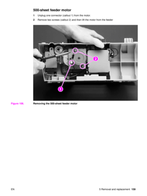 Page 161EN 5 Removal and replacement159
500-sheet feeder motor
1Unplug one connector (callout 1) from the motor.
2 Remove two screws (callout 2) and then lift the motor from the feeder
Figure 106. Removing the 500-sheet feeder motor
2
2
1
2 