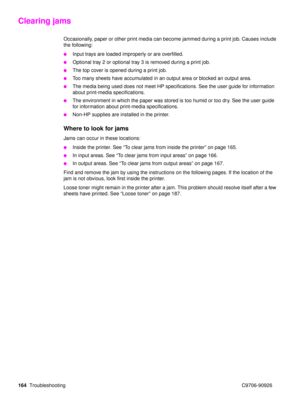 Page 166164Troubleshooting C9706-90926
Clearing jams 
Occasionally, paper or other print media can become jammed during a print job. Causes include 
the following:
Input trays are loaded improperly or are overfilled.
Optional tray 2 or optional tray 3 is removed during a print job.
The top cover is opened during a print job.
Too many sheets have accumulated in an output area or blocked an output area.
The media being used does not meet HP specifications. See the user guide for information 
about print-media...