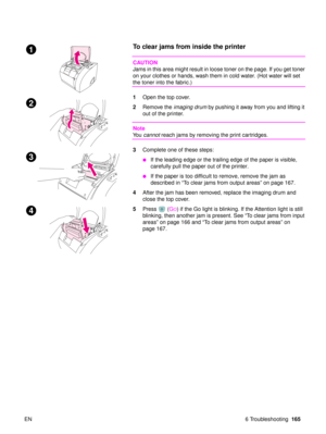 Page 167EN 6 Troubleshooting165
To clear jams from inside the printer 
CAUTION
Jams in this area might result in loose toner on the page. If you get toner 
on your clothes or hands, wash them in cold water. (Hot water will set 
the toner into the fabric.)
1Open the top cover. 
2 Remove the imaging drum  by pushing it away from you and lifting it 
out of the printer.
Note
Yo u   cannot  reach jams by removing the print cartridges.
3 Complete one of these steps:
If the leading edge or the trailing edge of the...