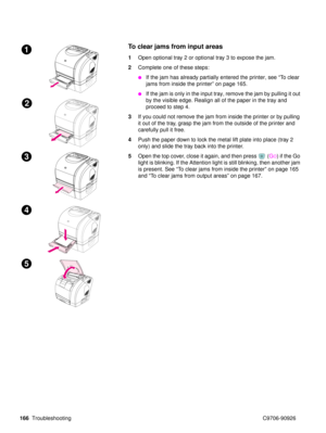 Page 168166Troubleshooting C9706-90926
 To clear jams from input areas
1Open optional tray 2 or optional tray 3 to expose the jam.
2 Complete one of these steps:
If the jam has already partially entered the printer, see  “To  c l e a r  
jams from inside the printer”  on page 165.
If the jam is only in the input tray, remove the jam by pulling it out 
by the visible edge. Realign all of the paper in the tray and 
proceed to step 4. 
3 If you could not remove the jam from inside the printer or by pulling 
it...