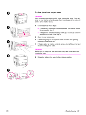 Page 169EN 6 Troubleshooting167
To clear jams from output areas 
CAUTION
Jams in these areas might result in loose toner on the page. If you get 
toner on your clothes or hands, wash them in cold water. (Hot water will 
set the toner into the fabric.)
1Complete one of these steps:
If the paper is not almost completely visible from the top output 
bin, proceed to step 2. 
If the paper is almost completely visible, pull it carefully out of the 
printer and proceed to the step 9.
2 Open the rear output door.
3 If...