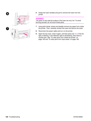 Page 170168Troubleshooting C9706-90926
6Grasp the fuser handles and pull to remove the fuser from the 
printer. 
WARNING!
The parts on the internal surface of the fuser are very hot. To avoid 
burning yourself, do not touch those parts.
7Using both hands, slowly and steadily remove any paper from inside 
the printer. Then, carefully reinsert the fuser and secure the locks.
8 Reconnect the power cable and turn on the printer.
9 Open the top cover, close it again, and then press  ( G
O) if the Go 
light is...