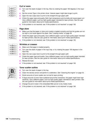 Page 190188Troubleshooting C9706-90926
Curl or wave
Turn over the stack of paper in the tray. Also try rotating the paper 180 degrees in the input 
tray.
Set the correct Type in the printer driver. Heavier paper might take longer to print.
Open the rear output door to print to the straight-through paper path.
Check the paper type and quality. Both high temperature and humidity will cause paper curl. 
Use a different paper, such as high-quality paper intended for laser printers. See the user 
guide for...