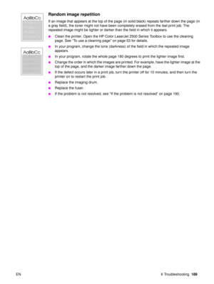 Page 191EN 6 Troubleshooting189
Random image repetition
If an image that appears at the top of the page (in solid black) repeats farther down the page (in 
a gray field), the toner might not have been completely erased from the last print job. The 
repeated image might be lighter or darker than the field in which it appears.
Clean the printer. Open the HP Color LaserJet 2500 Series Toolbox to use the cleaning 
page. See “To use a cleaning page ” on page 53 for details.
In your program, change the tone...