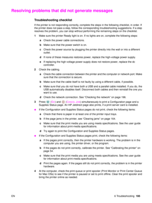 Page 197EN 6 Troubleshooting195
Resolving problems that did not generate messages
Troubleshooting checklist 
If the printer is not responding correctly, complete the steps in the following checklist, in order. If 
the printer does not pass a step, follow the corresponding troubleshooting suggestions. If a step 
resolves the problem, you can stop without performing the remaining steps on the checklist.
1Make sure the printer Ready light is on. If no lights are on, complete the following steps:
 aCheck the power...