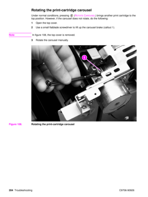 Page 206204Troubleshooting C9706-90926
Rotating the print-cartridge carousel
Under normal conditions, pressing  (ROTATECAROUSEL) brings another print cartridge to the 
top position. However, if the carousel does not rotate, do the following:
1 Open the top cover.
2 Use a small flatblade screwdriver to lift up the carousel brake (callout 1).
Note In figure 108, the top cover is removed.
3 Rotate the carousel manually.
Figure 108. Rotating the print-cartridge carousel
21 